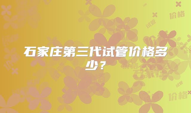 石家庄第三代试管价格多少？