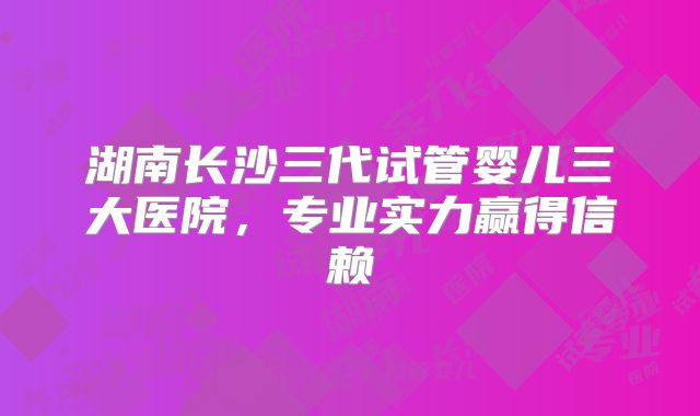 湖南长沙三代试管婴儿三大医院，专业实力赢得信赖