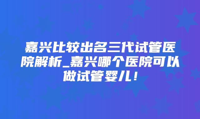 嘉兴比较出名三代试管医院解析_嘉兴哪个医院可以做试管婴儿！