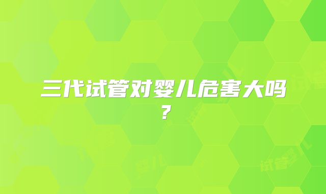 三代试管对婴儿危害大吗？