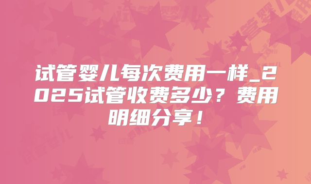 试管婴儿每次费用一样_2025试管收费多少?费用明细分享!