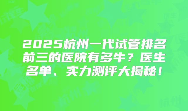 2025杭州一代试管排名前三的医院有多牛？医生名单、实力测评大揭秘！