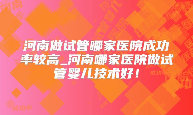 河南做试管哪家医院成功率较高_河南哪家医院做试管婴儿技术好！