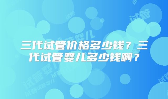 三代试管价格多少钱?三代试管婴儿多少钱啊?