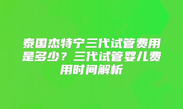 泰国杰特宁三代试管费用是多少？三代试管婴儿费用时间解析