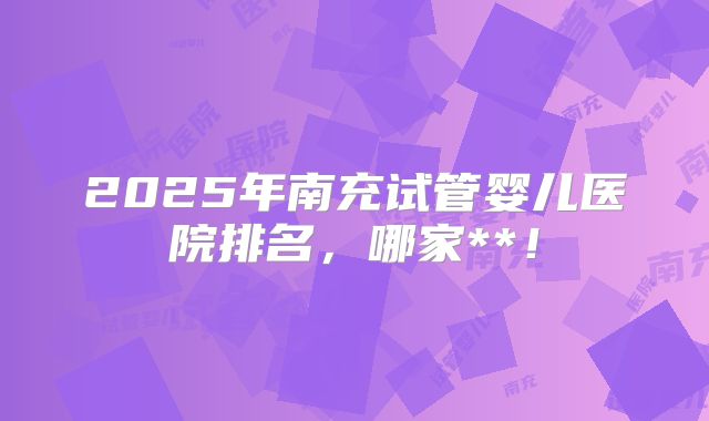 2025年南充试管婴儿医院排名,哪家**!