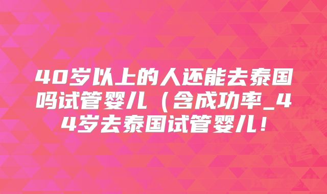 40岁以上的人还能去泰国吗试管婴儿(含成功率_44岁去泰国试管婴儿!