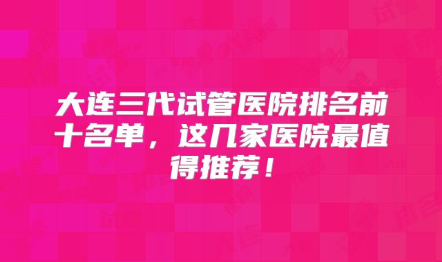 大连三代试管医院排名前十名单，这几家医院最值得推荐！