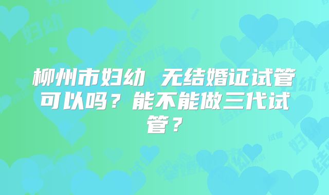 柳州市妇幼 无结婚证试管可以吗?能不能做三代试管?