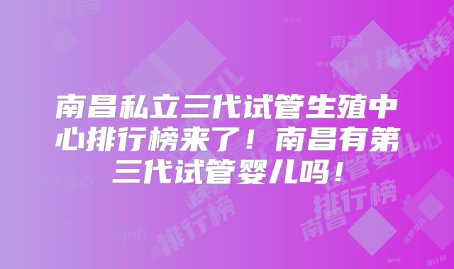 南昌私立三代试管生殖中心排行榜来了!南昌有第三代试管婴儿吗!