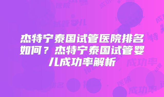 杰特宁泰国试管医院排名如何？杰特宁泰国试管婴儿成功率解析