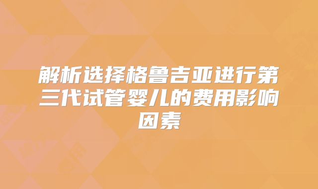 解析选择格鲁吉亚进行第三代试管婴儿的费用影响因素