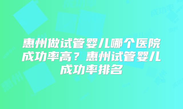 惠州做试管婴儿哪个医院成功率高?惠州试管婴儿成功率排名