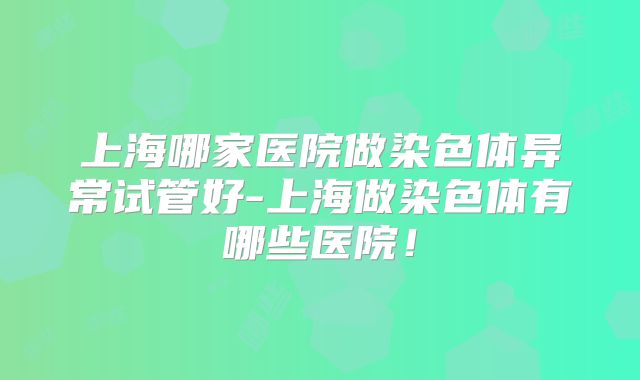 上海哪家医院做染色体异常试管好-上海做染色体有哪些医院!