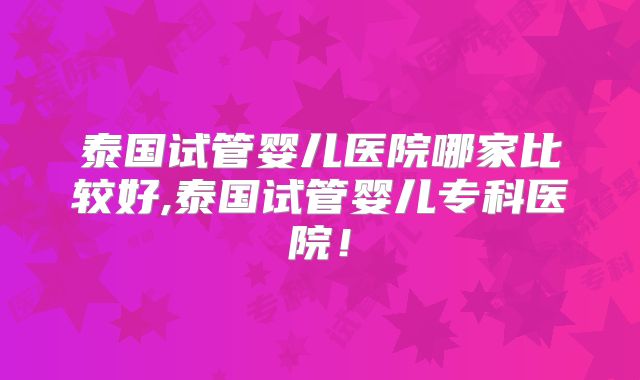 泰国试管婴儿医院哪家比较好,泰国试管婴儿专科医院！