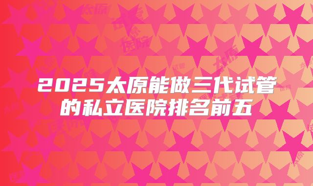 2025太原能做三代试管的私立医院排名前五