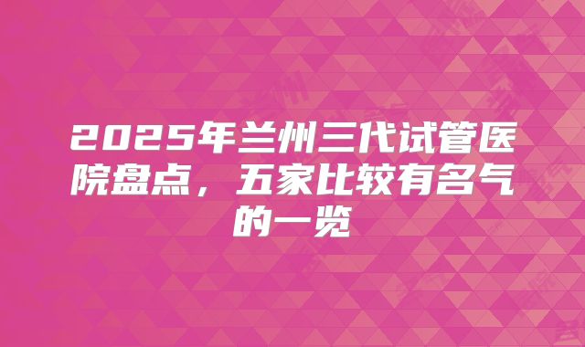 2025年兰州三代试管医院盘点，五家比较有名气的一览