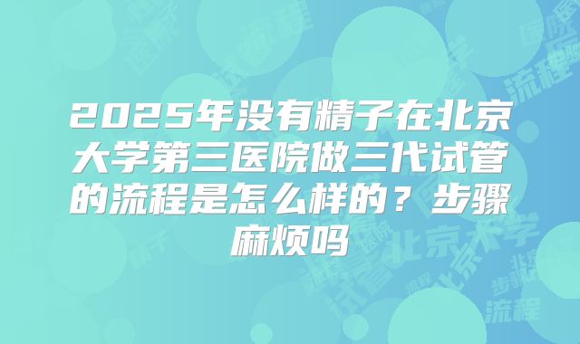 2025年没有精子在北京大学第三医院做三代试管的流程是怎么样的?步骤麻烦吗