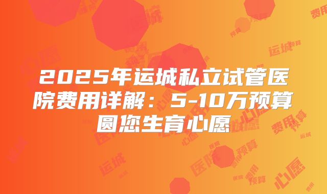 2025年运城私立试管医院费用详解：5-10万预算圆您生育心愿