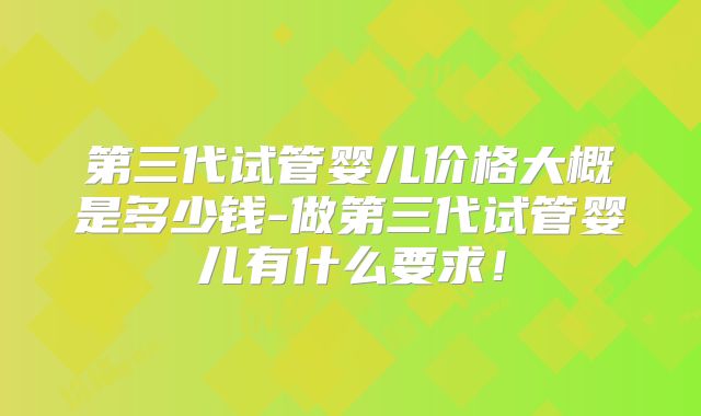 第三代试管婴儿价格大概是多少钱-做第三代试管婴儿有什么要求！
