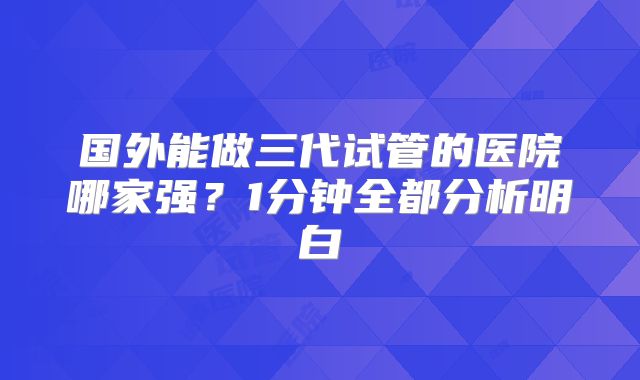 国外能做三代试管的医院哪家强?1分钟全都分析明白