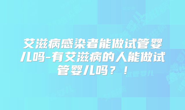 艾滋病感染者能做试管婴儿吗-有艾滋病的人能做试管婴儿吗?!