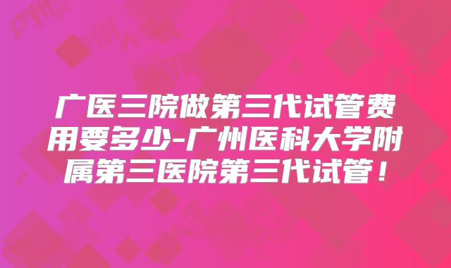 广医三院做第三代试管费用要多少-广州医科大学附属第三医院第三代试管！