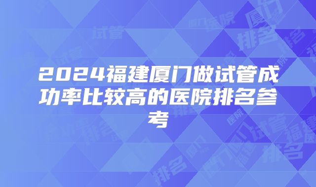 2024福建厦门做试管成功率比较高的医院排名参考