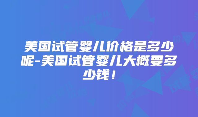 美国试管婴儿价格是多少呢-美国试管婴儿大概要多少钱！