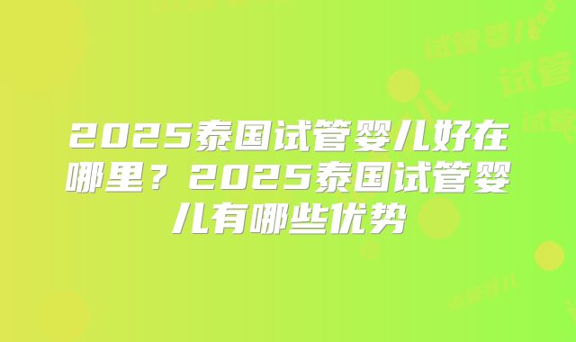 2025泰国试管婴儿好在哪里？2025泰国试管婴儿有哪些优势