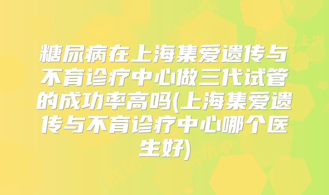 糖尿病在上海集爱遗传与不育诊疗中心做三代试管的成功率高吗(上海集爱遗传与不育诊疗中心哪个医生好)