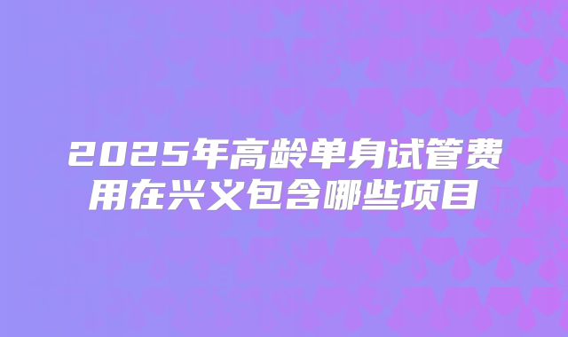 2025年高龄单身试管费用在兴义包含哪些项目
