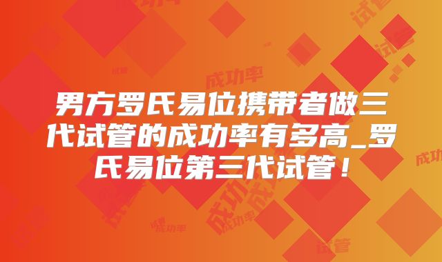男方罗氏易位携带者做三代试管的成功率有多高_罗氏易位第三代试管！