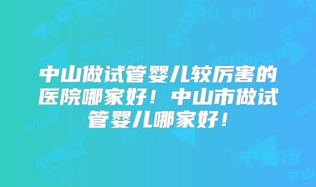 中山做试管婴儿较厉害的医院哪家好！中山市做试管婴儿哪家好！