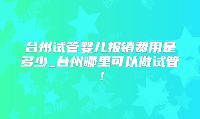 台州试管婴儿报销费用是多少_台州哪里可以做试管！