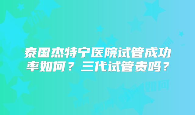 泰国杰特宁医院试管成功率如何?三代试管贵吗?