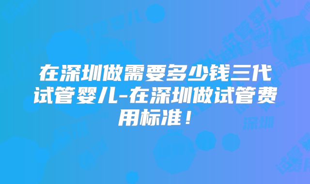 在深圳做需要多少钱三代试管婴儿-在深圳做试管费用标准！