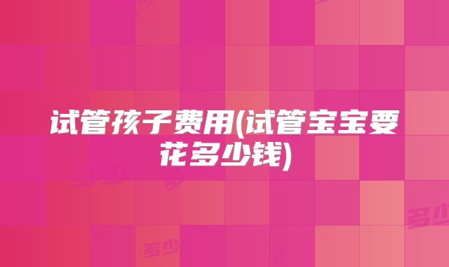 试管孩子费用(试管宝宝要花多少钱)