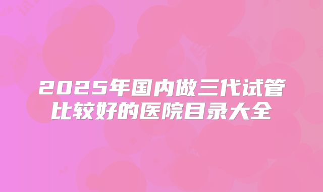 2025年国内做三代试管比较好的医院目录大全