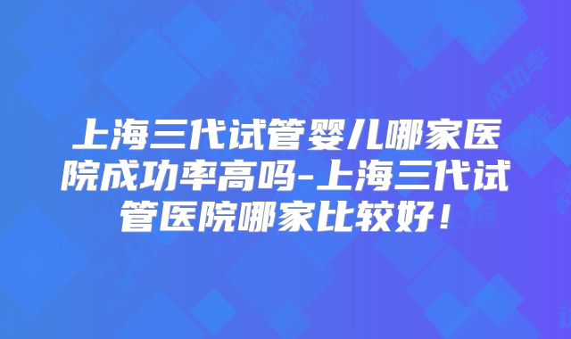 上海三代试管婴儿哪家医院成功率高吗-上海三代试管医院哪家比较好！