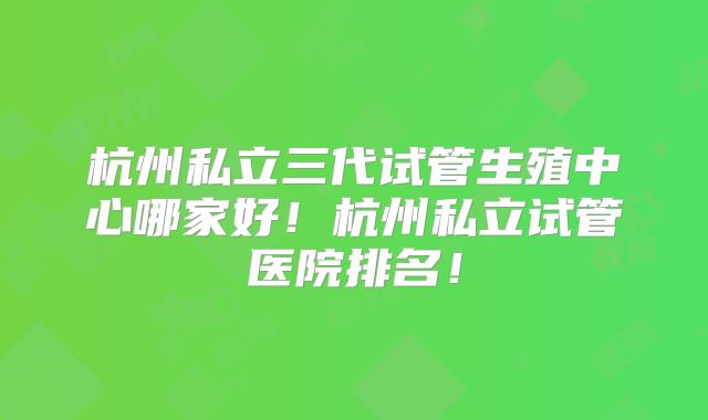 杭州私立三代试管生殖中心哪家好！杭州私立试管医院排名！