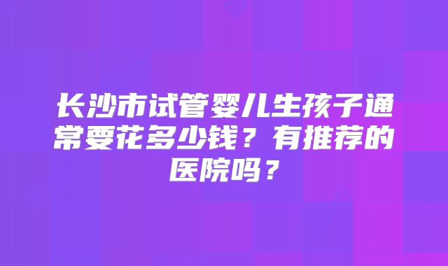长沙市试管婴儿生孩子通常要花多少钱？有推荐的医院吗？