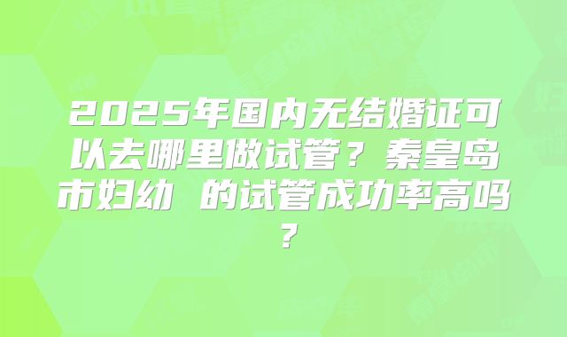2025年国内无结婚证可以去哪里做试管？秦皇岛市妇幼 的试管成功率高吗？