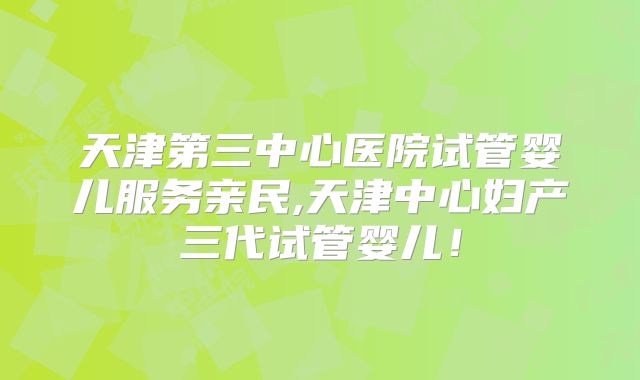 天津第三中心医院试管婴儿服务亲民,天津中心妇产三代试管婴儿！