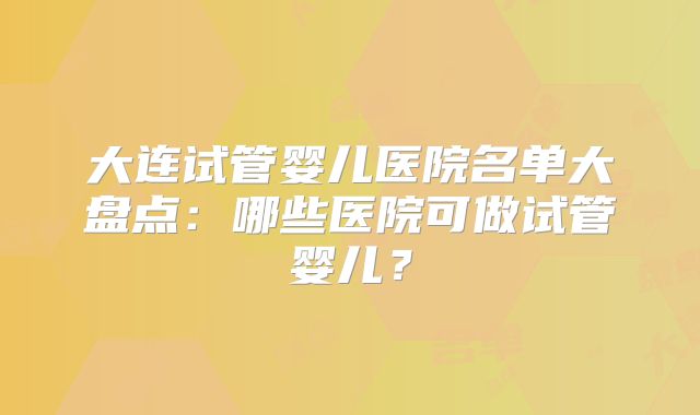 大连试管婴儿医院名单大盘点:哪些医院可做试管婴儿?