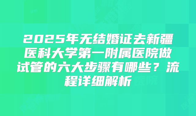 2025年无结婚证去新疆医科大学第一附属医院做试管的六大步骤有哪些?流程详细解析