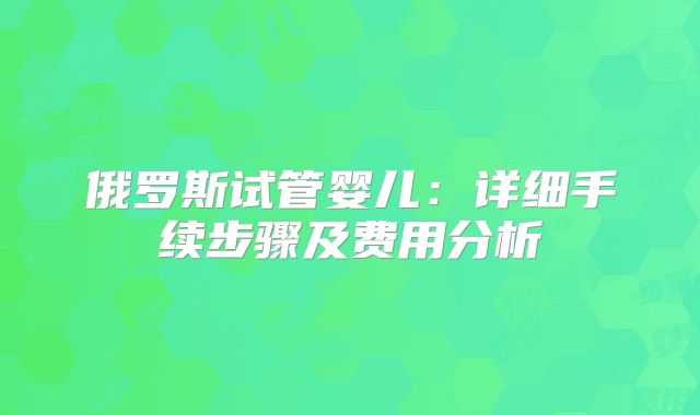 俄罗斯试管婴儿：详细手续步骤及费用分析