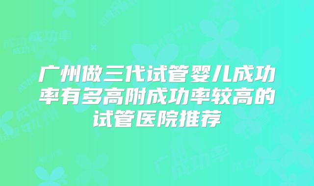 广州做三代试管婴儿成功率有多高附成功率较高的试管医院推荐