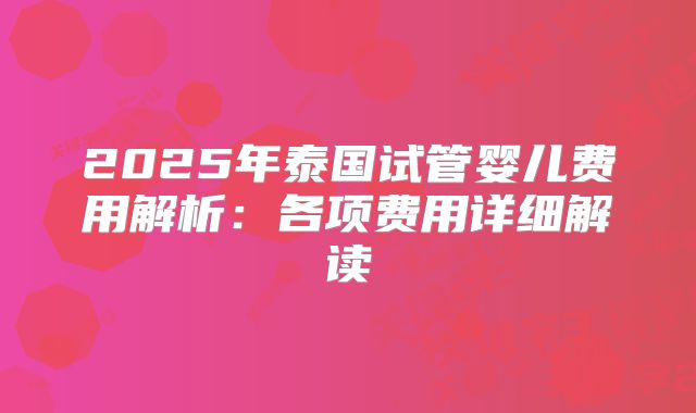 2025年泰国试管婴儿费用解析:各项费用详细解读