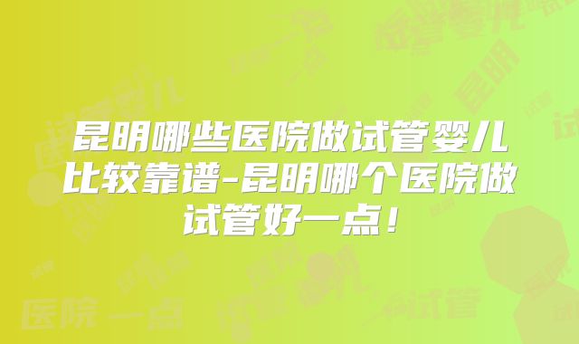 昆明哪些医院做试管婴儿比较靠谱-昆明哪个医院做试管好一点！